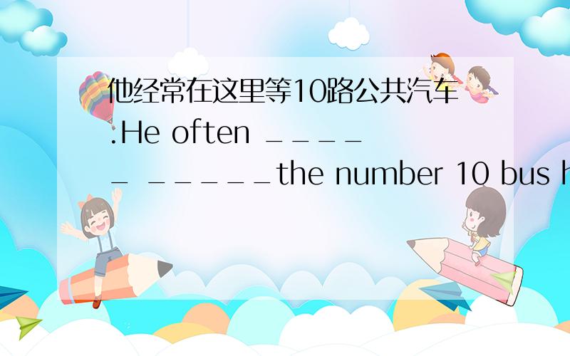 他经常在这里等10路公共汽车.He often _____ _____the number 10 bus here.