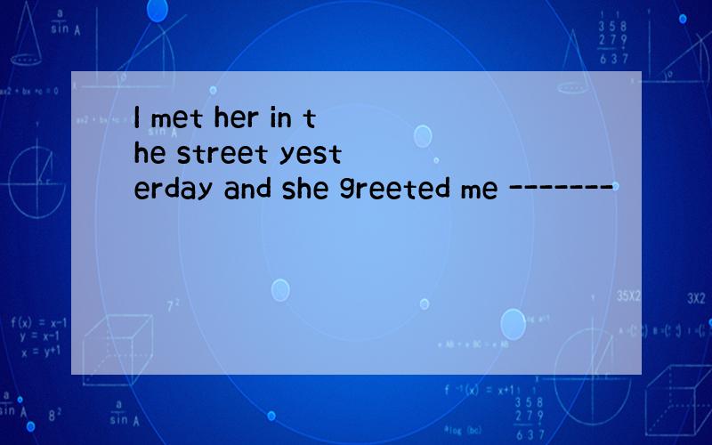 I met her in the street yesterday and she greeted me -------