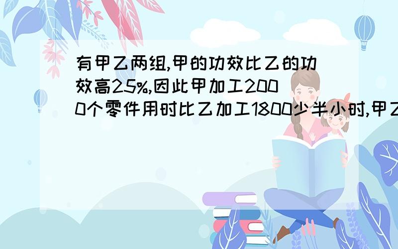 有甲乙两组,甲的功效比乙的功效高25%,因此甲加工2000个零件用时比乙加工1800少半小时,甲乙每小时各加工?