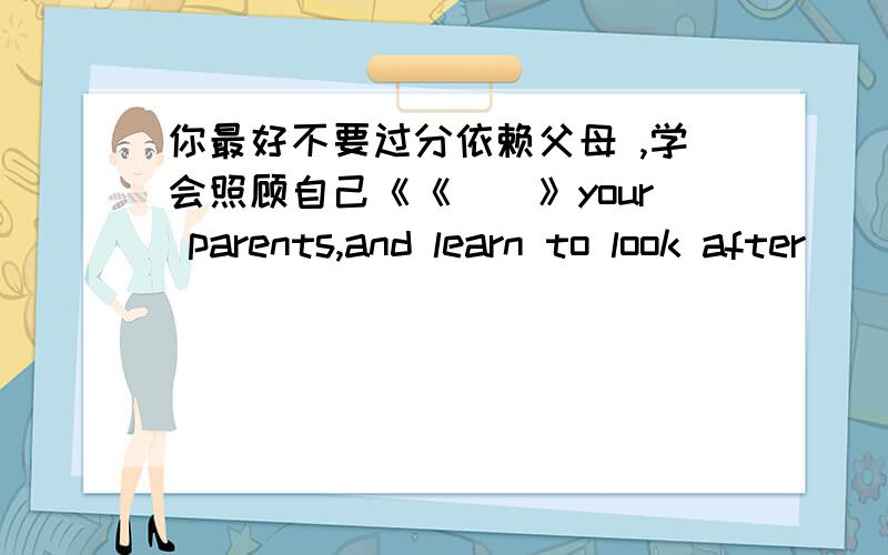 你最好不要过分依赖父母 ,学会照顾自己《《　　》your parents,and learn to look after