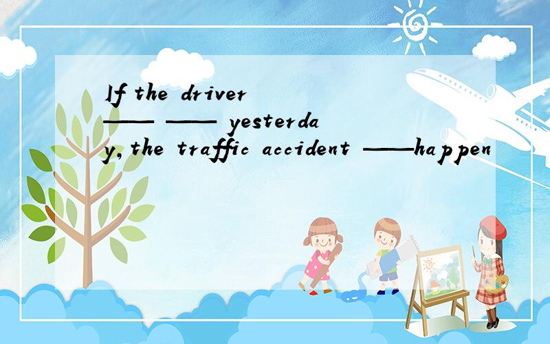 If the driver —— —— yesterday,the traffic accident ——happen