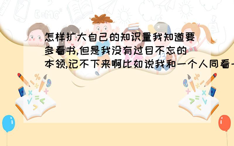 怎样扩大自己的知识量我知道要多看书,但是我没有过目不忘的本领,记不下来啊比如说我和一个人同看一本书,我只能知道书本大概意