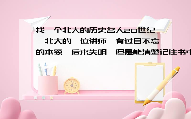 找一个北大的历史名人20世纪,北大的一位讲师,有过目不忘的本领,后来失明,但是能清楚记住书中每一个字的位置.这个历史名人