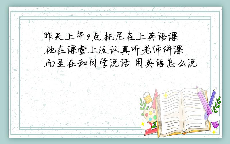 昨天上午9点，托尼在上英语课，他在课堂上没认真听老师讲课，而是在和同学说话 用英语怎么说