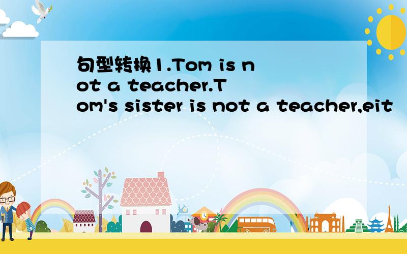 句型转换1.Tom is not a teacher.Tom's sister is not a teacher,eit