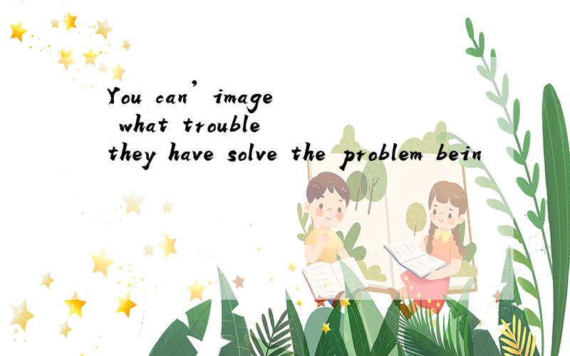 You can' image what trouble they have solve the problem bein