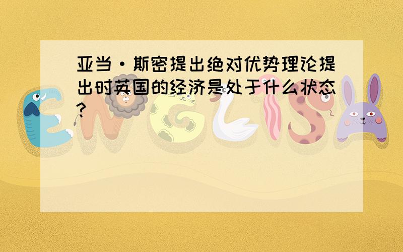 亚当·斯密提出绝对优势理论提出时英国的经济是处于什么状态?