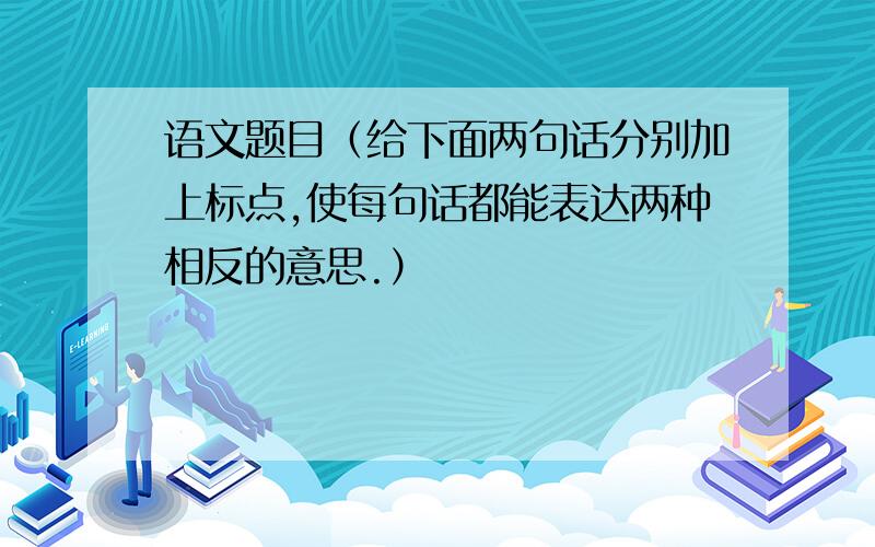 语文题目（给下面两句话分别加上标点,使每句话都能表达两种相反的意思.）