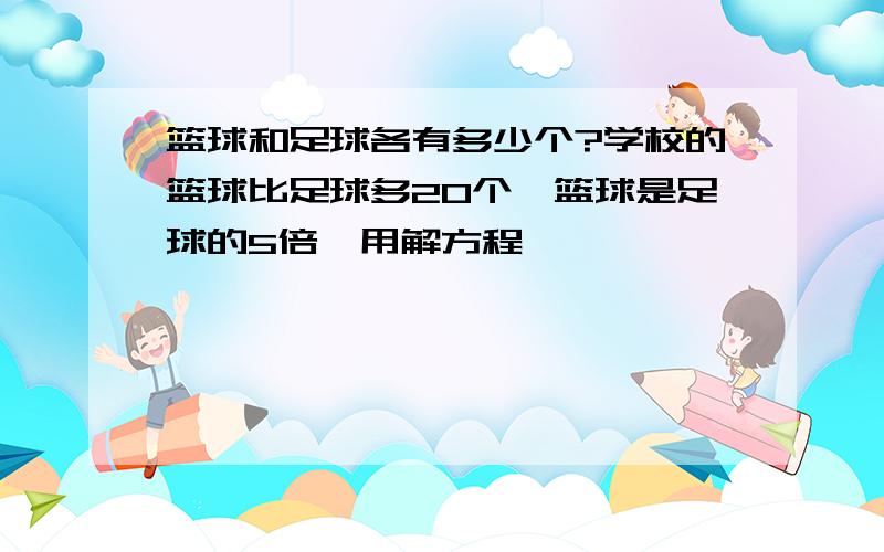 篮球和足球各有多少个?学校的篮球比足球多20个,篮球是足球的5倍,用解方程,