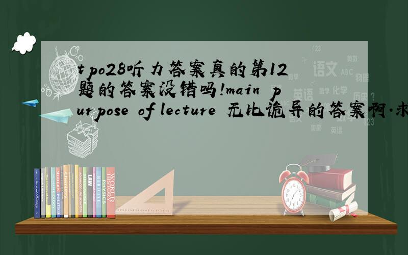 tpo28听力答案真的第12题的答案没错吗!main purpose of lecture 无比诡异的答案啊.求听力解析