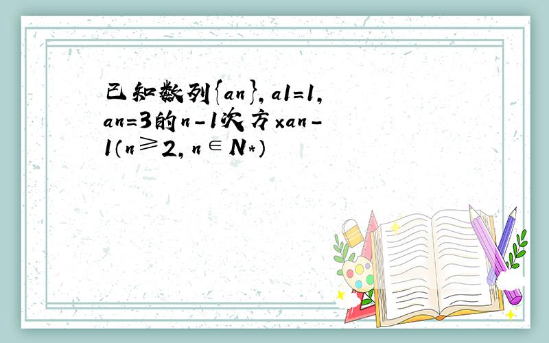 已知数列{an},a1=1,an=3的n-1次方×an-1（n≥2,n∈N*）