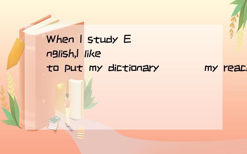 When I study English,I like to put my dictionary____my reach