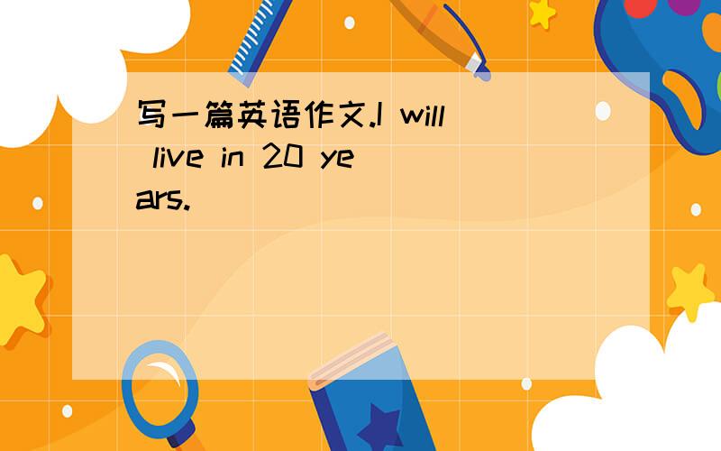 写一篇英语作文.I will live in 20 years.