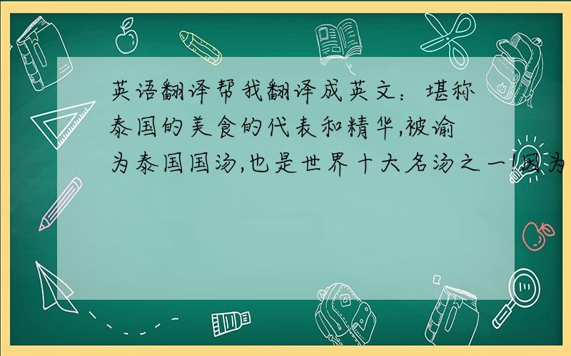 英语翻译帮我翻译成英文：堪称泰国的美食的代表和精华,被谕为泰国国汤,也是世界十大名汤之一!因为在google什么的翻译不