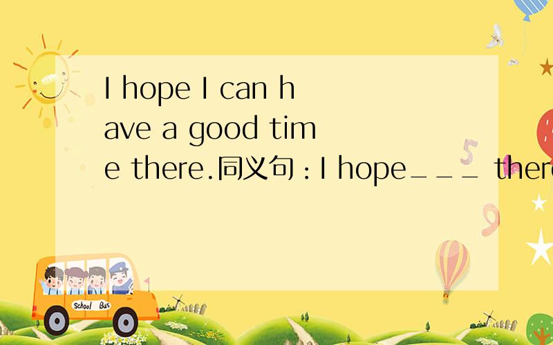 I hope I can have a good time there.同义句：I hope___ there.