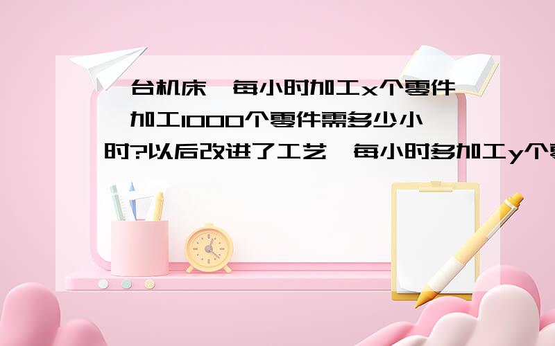 一台机床,每小时加工x个零件,加工1000个零件需多少小时?以后改进了工艺,每小时多加工y个零件,那么加工1000个零件