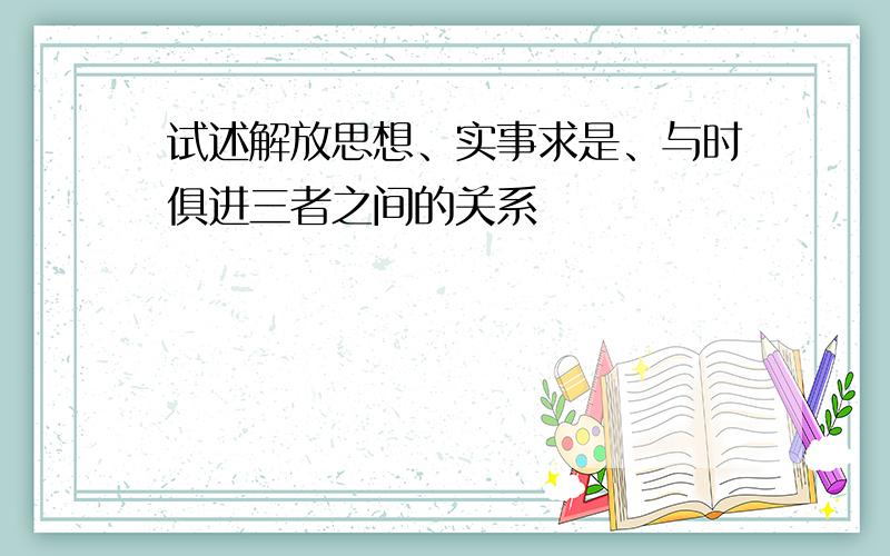 试述解放思想、实事求是、与时俱进三者之间的关系