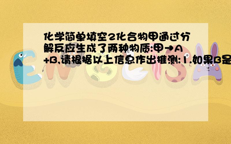 化学简单填空2化合物甲通过分解反应生成了两种物质:甲→A+B,请根据以上信息作出推测:1.如果B是一种助燃性气体,甲和A