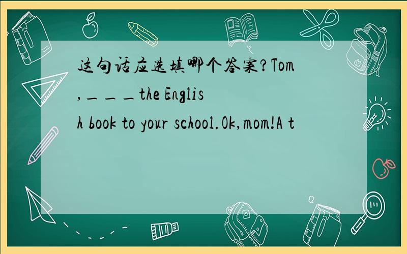 这句话应选填哪个答案?Tom,___the English book to your school.Ok,mom!A t