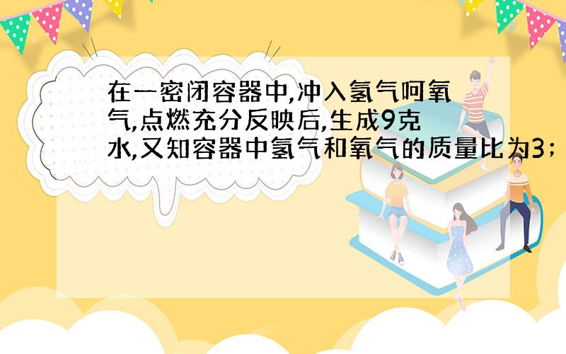 在一密闭容器中,冲入氢气呵氧气,点燃充分反映后,生成9克水,又知容器中氢气和氧气的质量比为3；2.