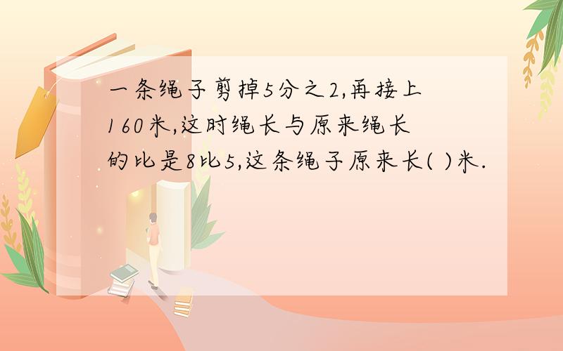 一条绳子剪掉5分之2,再接上160米,这时绳长与原来绳长的比是8比5,这条绳子原来长( )米.