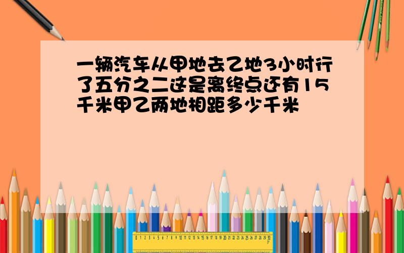 一辆汽车从甲地去乙地3小时行了五分之二这是离终点还有15千米甲乙两地相距多少千米