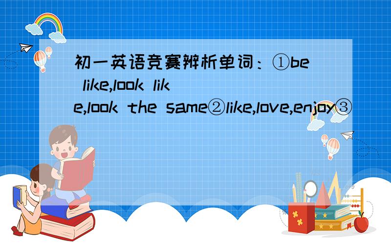 初一英语竞赛辨析单词：①be like,look like,look the same②like,love,enjoy③