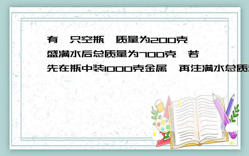 有一只空瓶,质量为200克,盛满水后总质量为700克,若先在瓶中装1000克金属,再注满水总质量为1450克