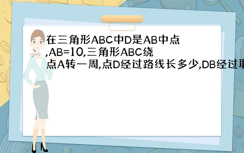 在三角形ABC中D是AB中点,AB=10,三角形ABC绕点A转一周,点D经过路线长多少,DB经过取域面积为多少