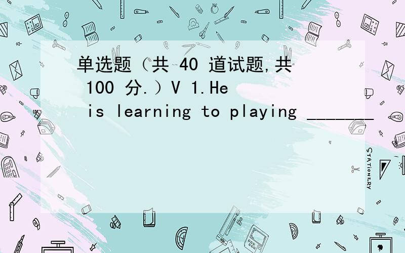 单选题（共 40 道试题,共 100 分.）V 1.He is learning to playing _______