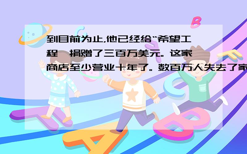 到目前为止，他已经给“希望工程'捐赠了三百万美元。 这家商店至少营业十年了。 数百万人失去了家园。 我们学校对面有一家超