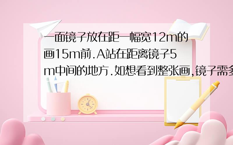 一面镜子放在距一幅宽12m的画15m前.A站在距离镜子5m中间的地方.如想看到整张画,镜子需多宽?