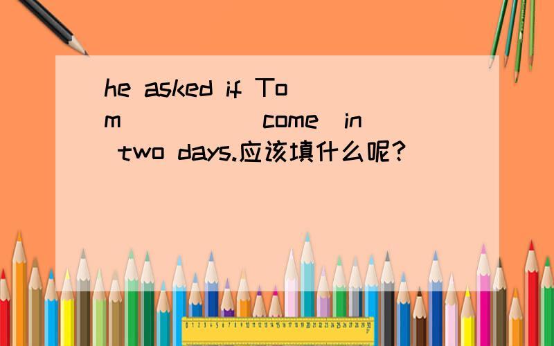 he asked if Tom ____(come)in two days.应该填什么呢?