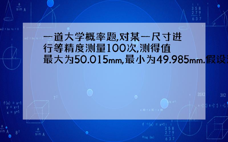 一道大学概率题,对某一尺寸进行等精度测量100次,测得值最大为50.015mm,最小为49.985mm.假设测量误差符合