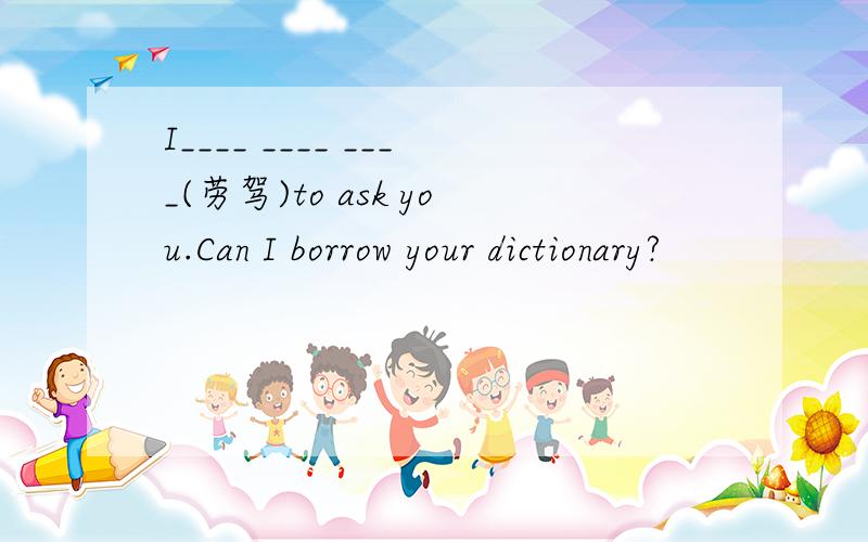 I____ ____ ____(劳驾)to ask you.Can I borrow your dictionary?