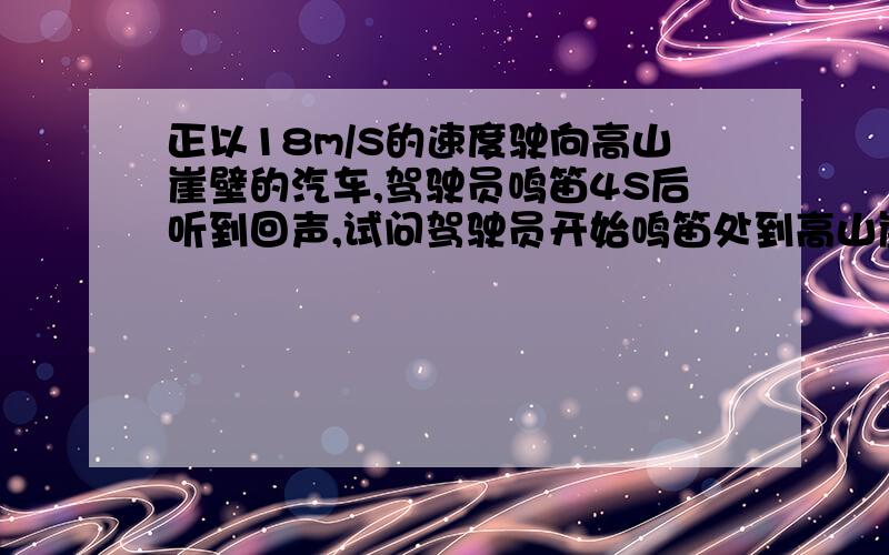 正以18m/S的速度驶向高山崖壁的汽车,驾驶员鸣笛4S后听到回声,试问驾驶员开始鸣笛处到高山崖壁的距离?