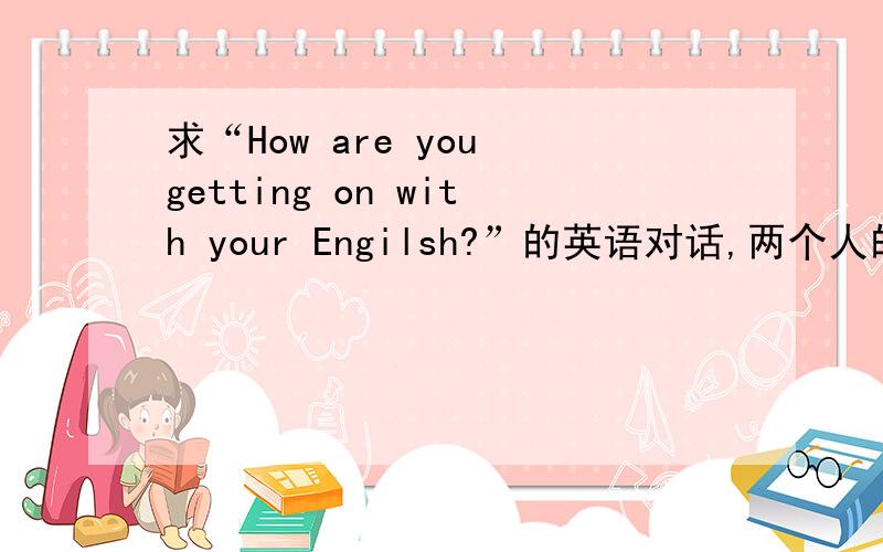 求“How are you getting on with your Engilsh?”的英语对话,两个人的对话.