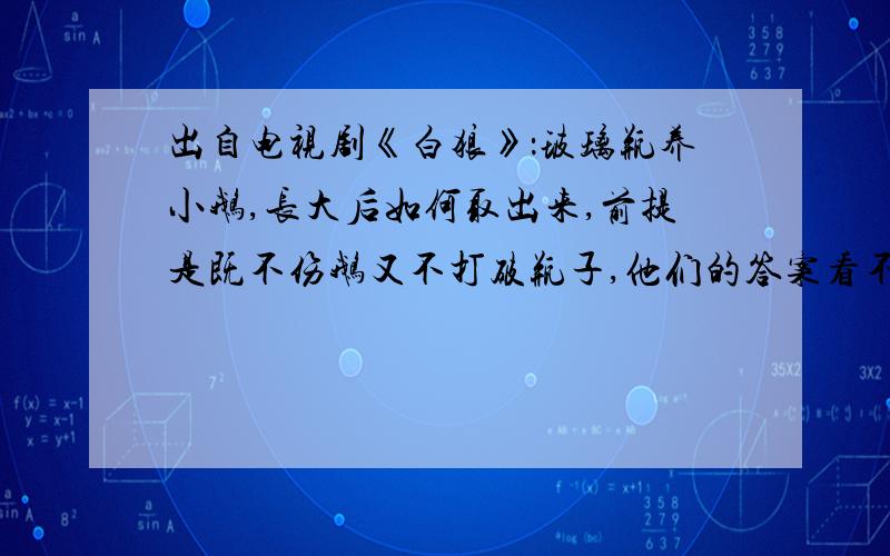 出自电视剧《白狼》：玻璃瓶养小鹅,长大后如何取出来,前提是既不伤鹅又不打破瓶子,他们的答案看不懂