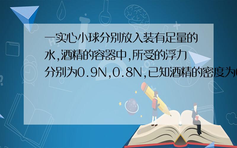 一实心小球分别放入装有足量的水,酒精的容器中,所受的浮力分别为0.9N,0.8N,已知酒精的密度为0.8*10的3次方,