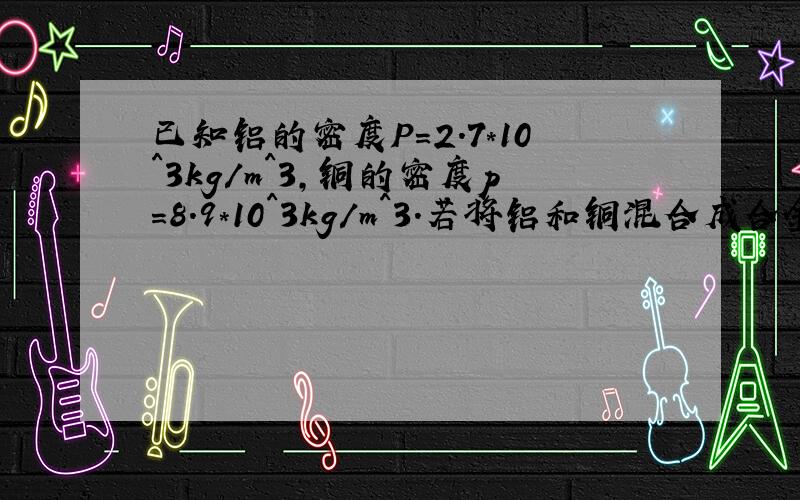 已知铝的密度P=2.7*10^3kg/m^3,铜的密度p=8.9*10^3kg/m^3.若将铝和铜混合成合金后总体积不变