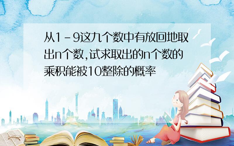 从1-9这九个数中有放回地取出n个数,试求取出的n个数的乘积能被10整除的概率