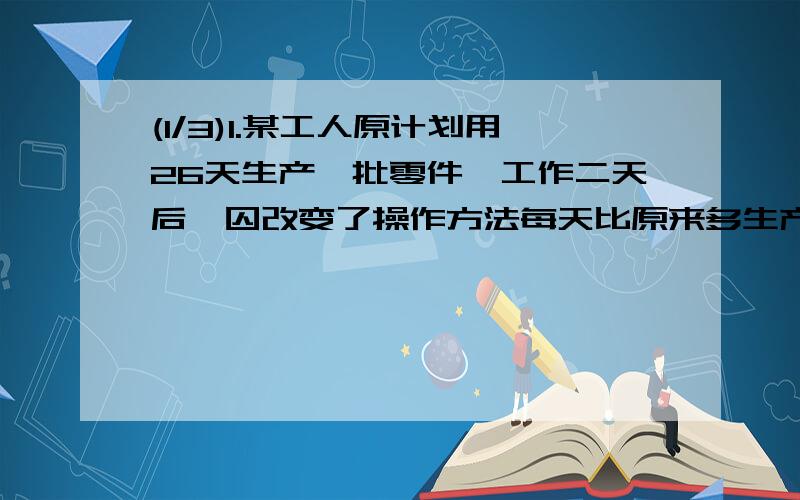 (1/3)1.某工人原计划用26天生产一批零件,工作二天后,囚改变了操作方法每天比原来多生产五个零件,结果提...