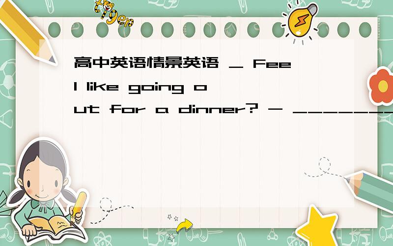 高中英语情景英语 _ Feel like going out for a dinner? - ____________.