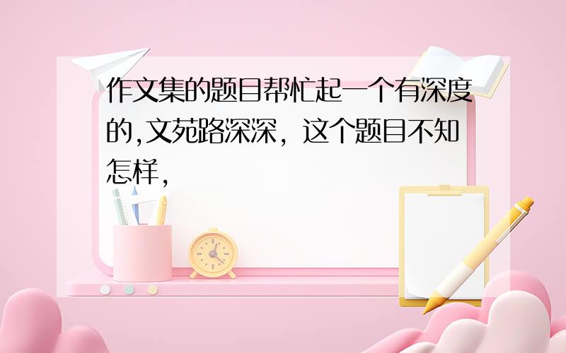 作文集的题目帮忙起一个有深度的,文苑路深深，这个题目不知怎样，