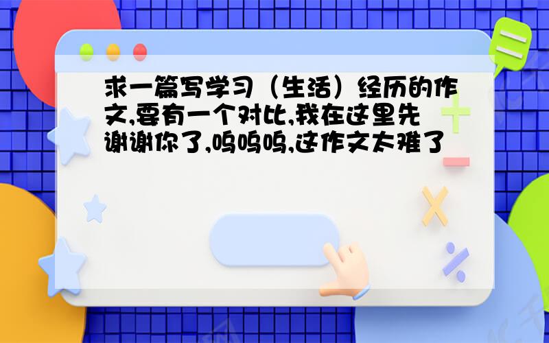 求一篇写学习（生活）经历的作文,要有一个对比,我在这里先谢谢你了,呜呜呜,这作文太难了