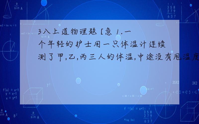 3八上道物理题 [急 1.一个年轻的护士用一只体温计连续测了甲,乙,丙三人的体温,中途没有甩温度计,结果三人的温度都是3