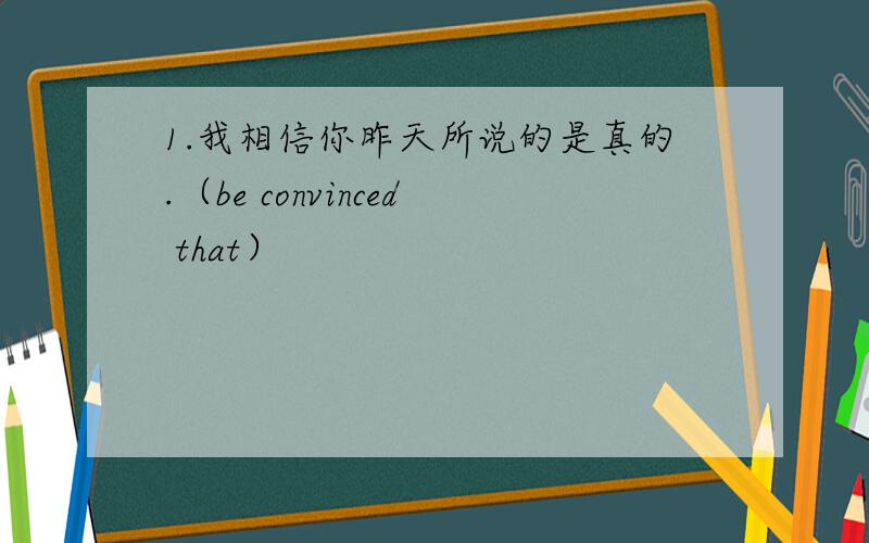 1.我相信你昨天所说的是真的.（be convinced that）