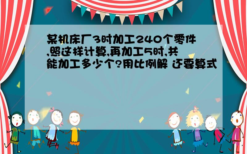 某机床厂3时加工240个零件,照这样计算,再加工5时,共能加工多少个?用比例解 还要算式