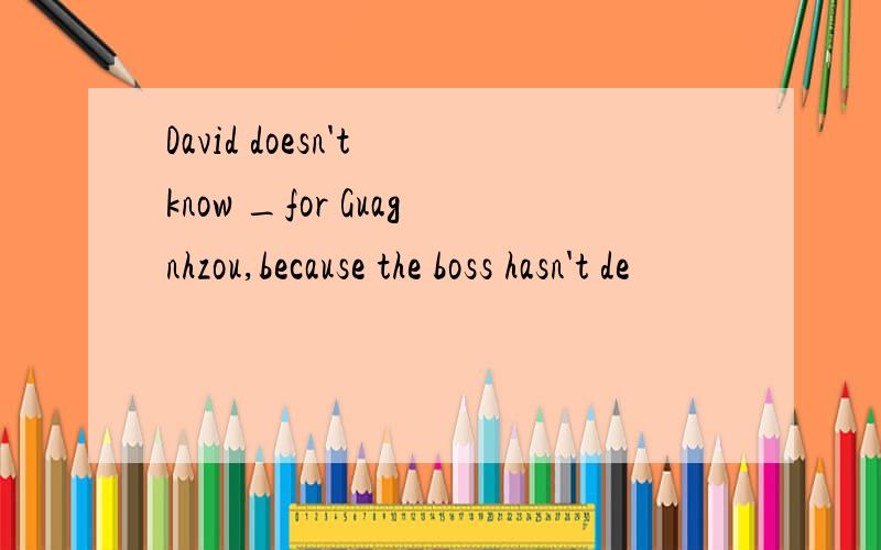 David doesn't know _for Guagnhzou,because the boss hasn't de