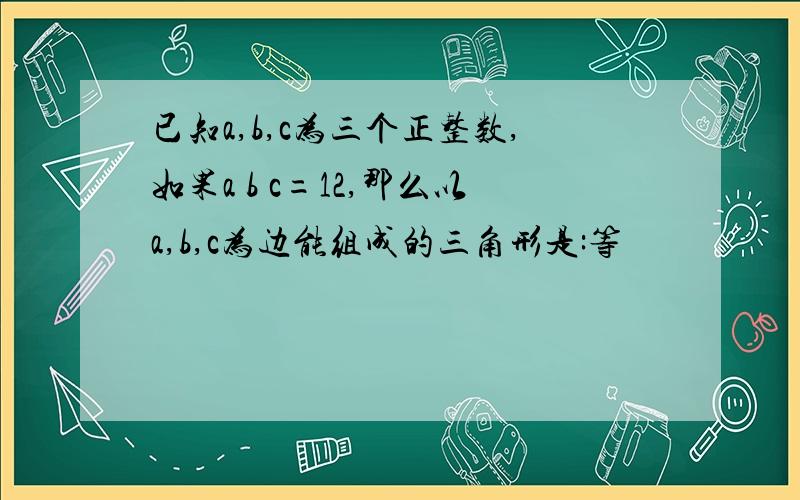 已知a,b,c为三个正整数,如果a b c=12,那么以a,b,c为边能组成的三角形是:等